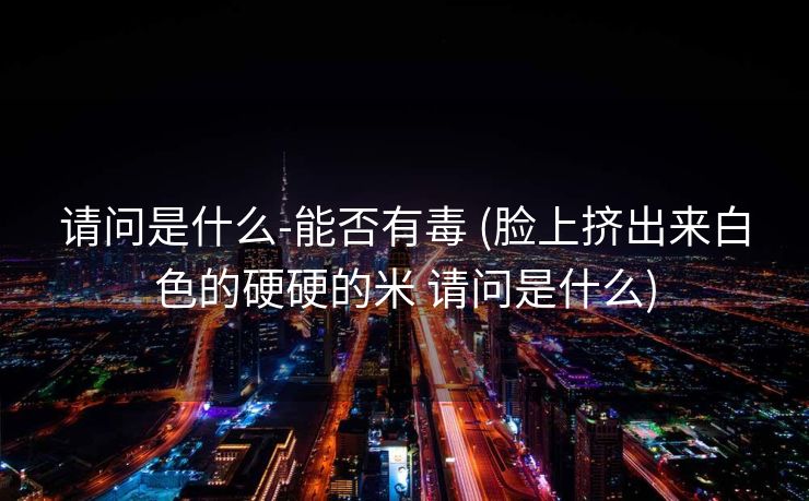 请问是什么-能否有毒 (脸上挤出来白色的硬硬的米 请问是什么)