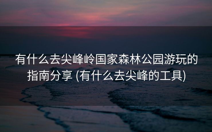 有什么去尖峰岭国家森林公园游玩的指南分享 (有什么去尖峰的工具)