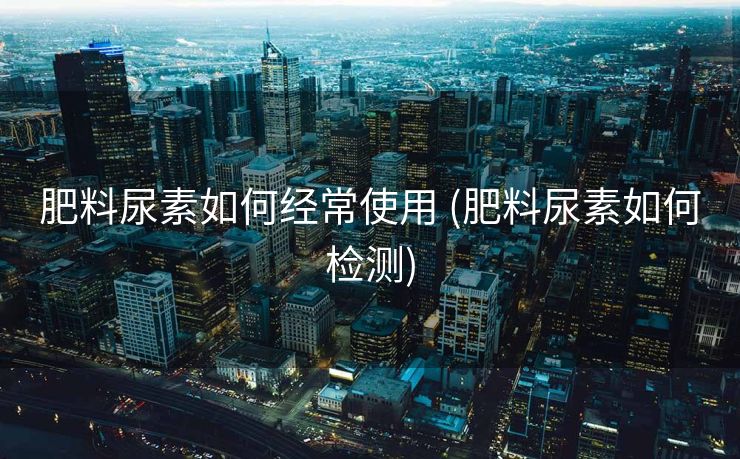 肥料尿素如何经常使用 (肥料尿素如何检测)