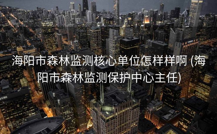 海阳市森林监测核心单位怎样样啊 (海阳市森林监测保护中心主任)