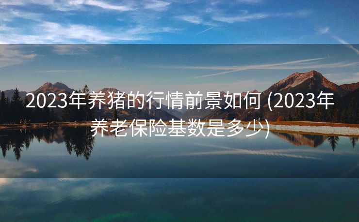 2023年养猪的行情前景如何 (2023年养老保险基数是多少)