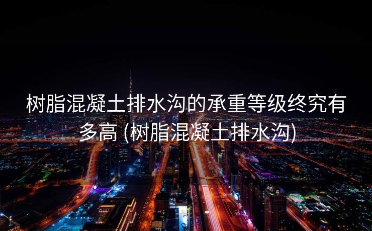 树脂混凝土排水沟的承重等级终究有多高 (树脂混凝土排水沟)