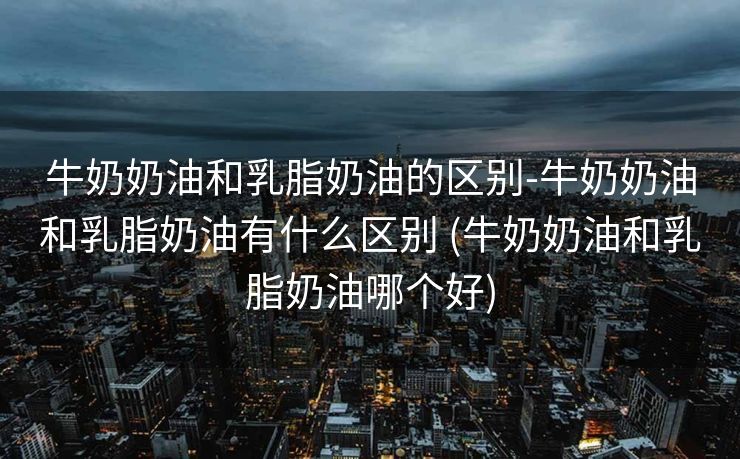 牛奶奶油和乳脂奶油的区别-牛奶奶油和乳脂奶油有什么区别 (牛奶奶油和乳脂奶油哪个好)