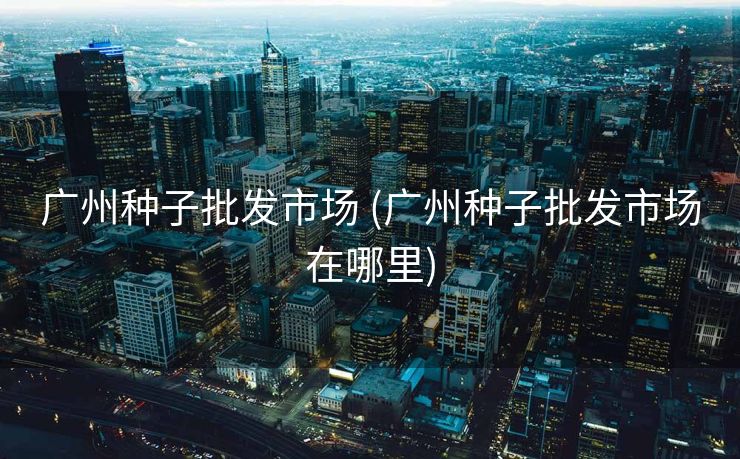 广州种子批发市场 (广州种子批发市场在哪里)